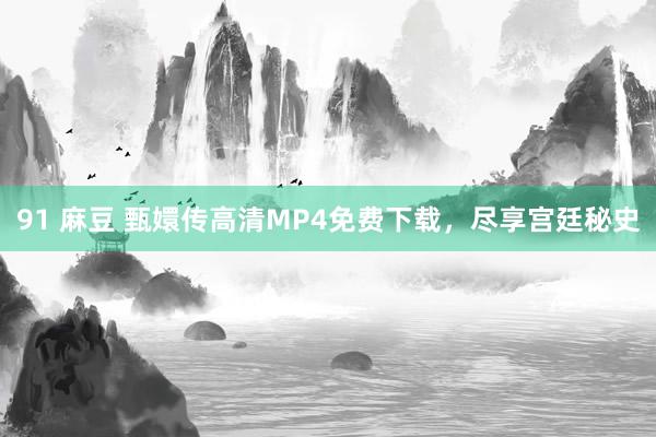 91 麻豆 甄嬛传高清MP4免费下载，尽享宫廷秘史