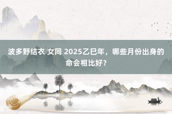 波多野结衣 女同 2025乙巳年，哪些月份出身的命会相比好？