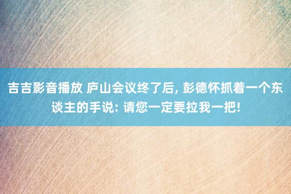 吉吉影音播放 庐山会议终了后， 彭德怀抓着一个东谈主的手说: 请您一定要拉我一把!