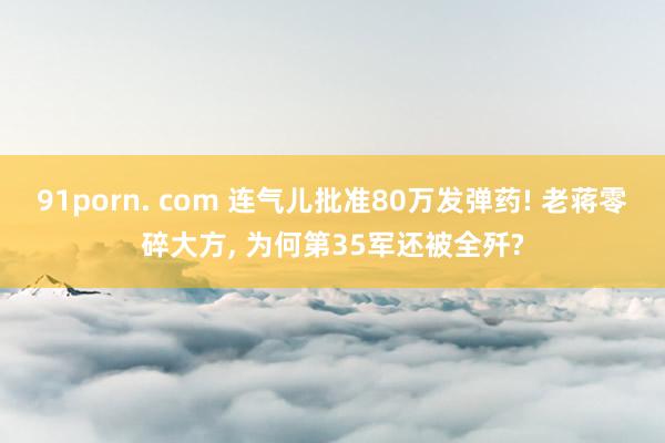 91porn. com 连气儿批准80万发弹药! 老蒋零碎大方， 为何第35军还被全歼?