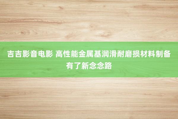 吉吉影音电影 高性能金属基润滑耐磨损材料制备有了新念念路