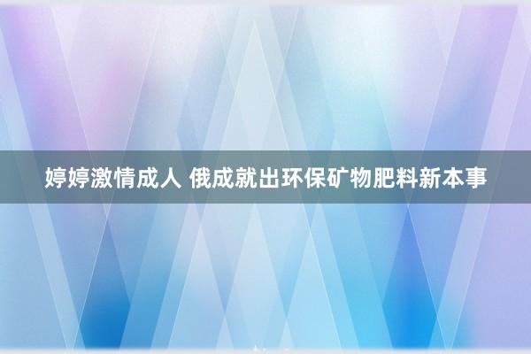 婷婷激情成人 俄成就出环保矿物肥料新本事