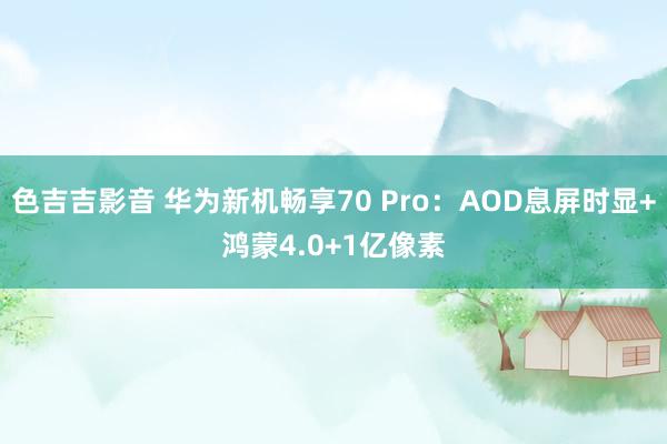 色吉吉影音 华为新机畅享70 Pro：AOD息屏时显+鸿蒙4.0+1亿像素