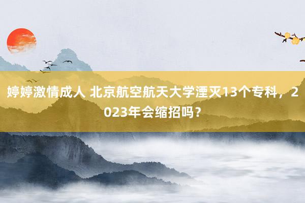 婷婷激情成人 北京航空航天大学湮灭13个专科，2023年会缩招吗？