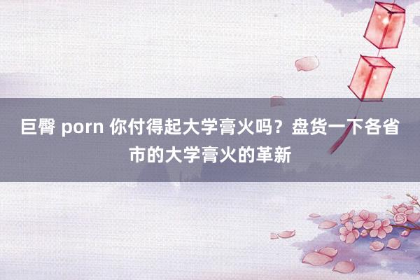 巨臀 porn 你付得起大学膏火吗？盘货一下各省市的大学膏火的革新