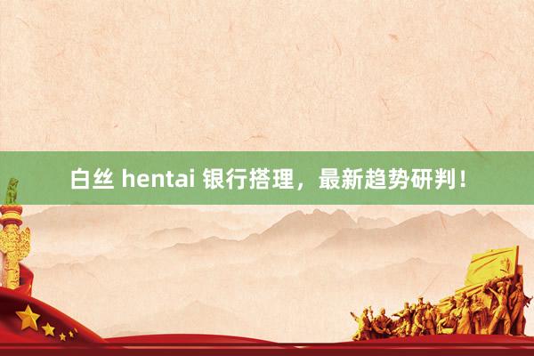 白丝 hentai 银行搭理，最新趋势研判！