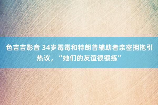 色吉吉影音 34岁霉霉和特朗普辅助者亲密拥抱引热议，“她们的友谊很锻练”