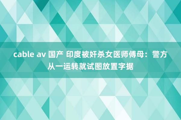 cable av 国产 印度被奸杀女医师傅母：警方从一运转就试图放置字据