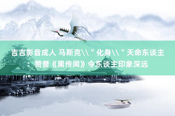 吉吉影音成人 马斯克\＂化身\＂天命东谈主：赞誉《黑传闻》令东谈主印象深远