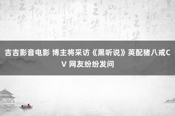 吉吉影音电影 博主将采访《黑听说》英配猪八戒CV 网友纷纷发问