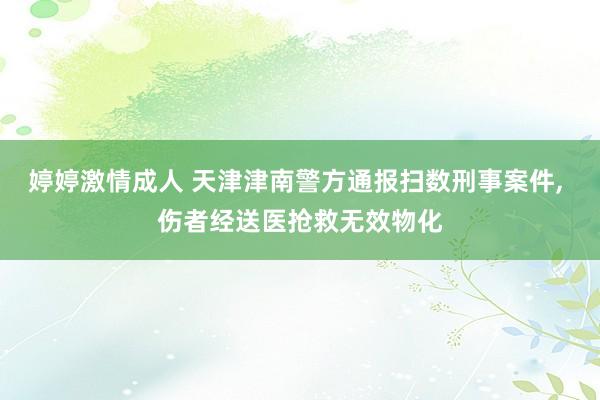 婷婷激情成人 天津津南警方通报扫数刑事案件， 伤者经送医抢救无效物化