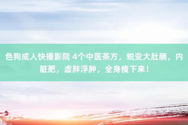 色狗成人快播影院 4个中医茶方，蜕变大肚腩，内脏肥，虚胖浮肿，全身瘦下来！