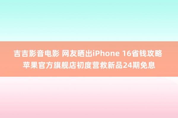 吉吉影音电影 网友晒出iPhone 16省钱攻略 苹果官方旗舰店初度营救新品24期免息