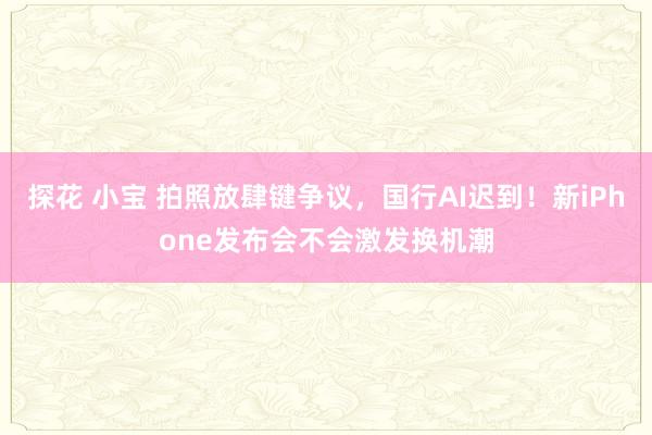 探花 小宝 拍照放肆键争议，国行AI迟到！新iPhone发布会不会激发换机潮