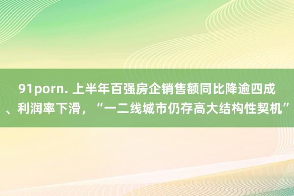 91porn. 上半年百强房企销售额同比降逾四成、利润率下滑，“一二线城市仍存高大结构性契机”