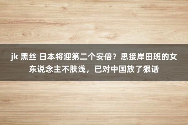 jk 黑丝 日本将迎第二个安倍？思接岸田班的女东说念主不肤浅，已对中国放了狠话