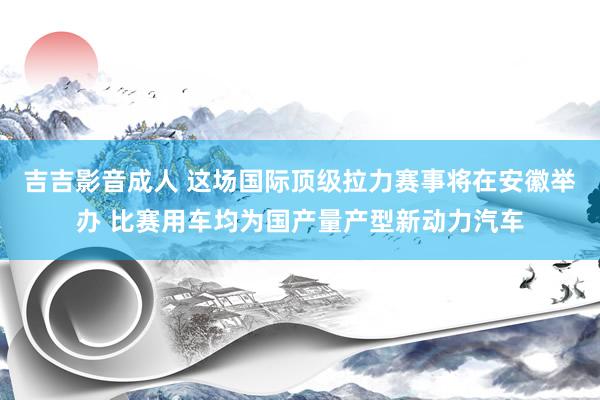 吉吉影音成人 ﻿这场国际顶级拉力赛事将在安徽举办 比赛用车均为国产量产型新动力汽车