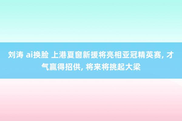 刘涛 ai换脸 上港夏窗新援将亮相亚冠精英赛， 才气赢得招供， 将来将挑起大梁