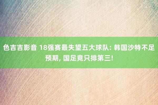 色吉吉影音 18强赛最失望五大球队: 韩国沙特不足预期， 国足竟只排第三!