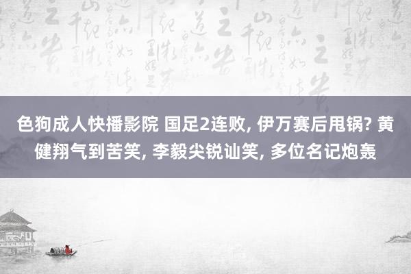 色狗成人快播影院 国足2连败， 伊万赛后甩锅? 黄健翔气到苦笑， 李毅尖锐讪笑， 多位名记炮轰