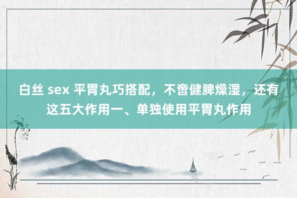 白丝 sex 平胃丸巧搭配，不啻健脾燥湿，还有这五大作用一、单独使用平胃丸作用