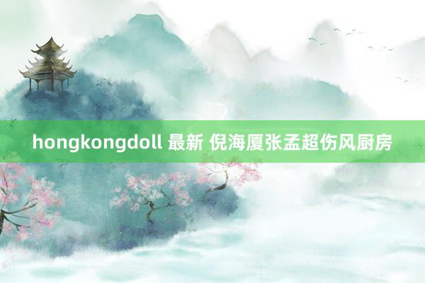 hongkongdoll 最新 倪海厦张孟超伤风厨房