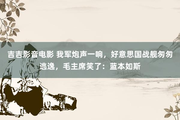 吉吉影音电影 我军炮声一响，好意思国战舰匆匆逃逸，毛主席笑了：蓝本如斯