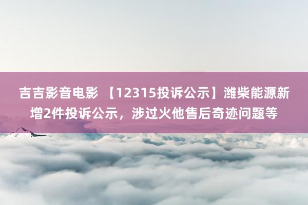 吉吉影音电影 【12315投诉公示】潍柴能源新增2件投诉公示，涉过火他售后奇迹问题等