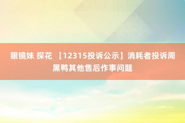 眼镜妹 探花 【12315投诉公示】消耗者投诉周黑鸭其他售后作事问题