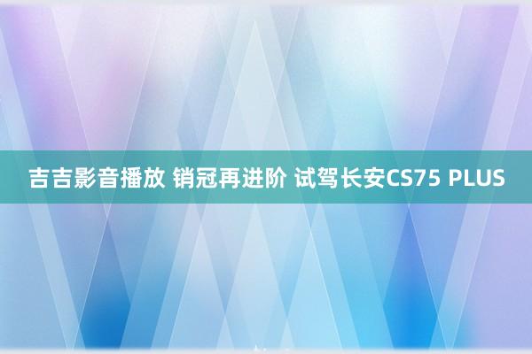 吉吉影音播放 销冠再进阶 试驾长安CS75 PLUS