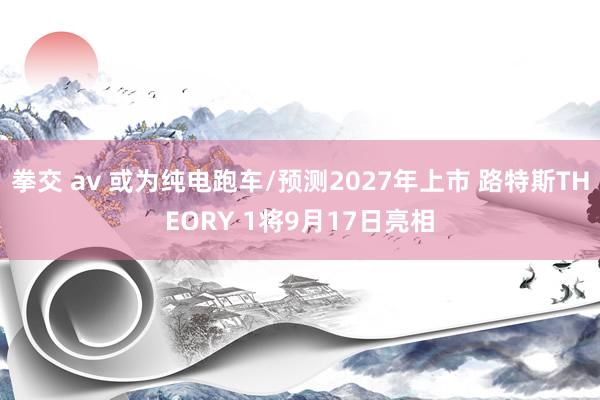 拳交 av 或为纯电跑车/预测2027年上市 路特斯THEORY 1将9月17日亮相