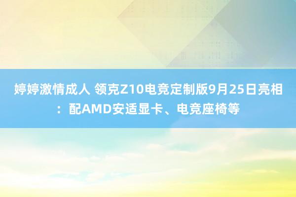 婷婷激情成人 领克Z10电竞定制版9月25日亮相：配AMD安适显卡、电竞座椅等