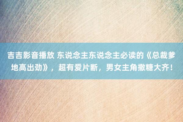 吉吉影音播放 东说念主东说念主必读的《总裁爹地高出劲》，超有爱片断，男女主角撒糖大齐！