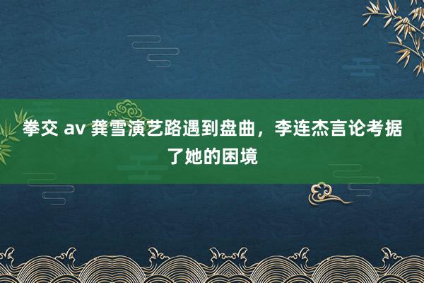 拳交 av 龚雪演艺路遇到盘曲，李连杰言论考据了她的困境