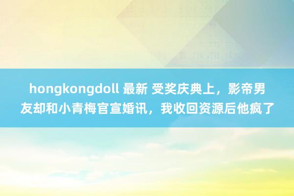 hongkongdoll 最新 受奖庆典上，影帝男友却和小青梅官宣婚讯，我收回资源后他疯了