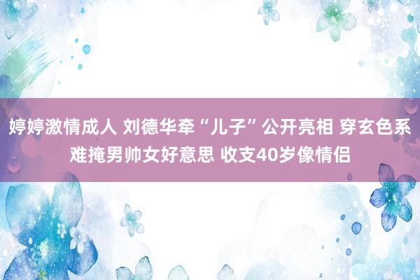 婷婷激情成人 刘德华牵“儿子”公开亮相 穿玄色系难掩男帅女好意思 收支40岁像情侣