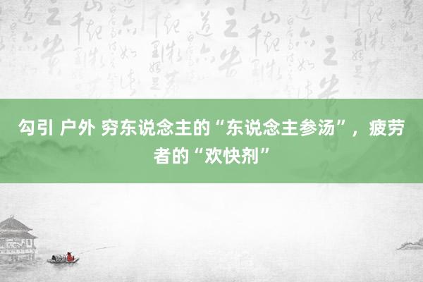 勾引 户外 穷东说念主的“东说念主参汤”，疲劳者的“欢快剂”