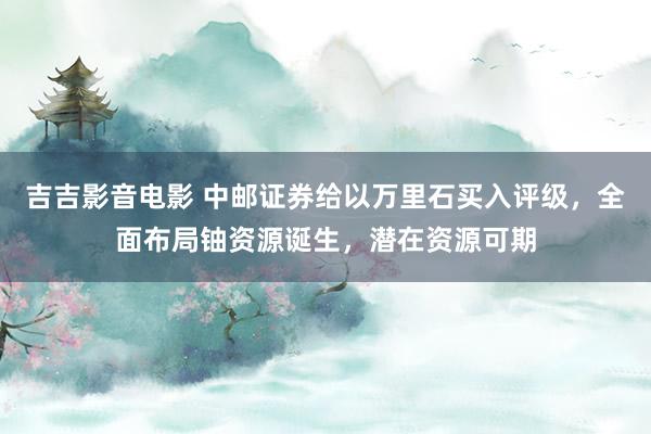 吉吉影音电影 中邮证券给以万里石买入评级，全面布局铀资源诞生，潜在资源可期