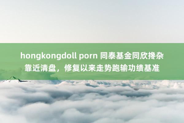 hongkongdoll porn 同泰基金同欣搀杂靠近清盘，修复以来走势跑输功绩基准