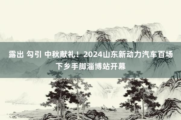 露出 勾引 中秋献礼！2024山东新动力汽车百场下乡手脚淄博站开幕