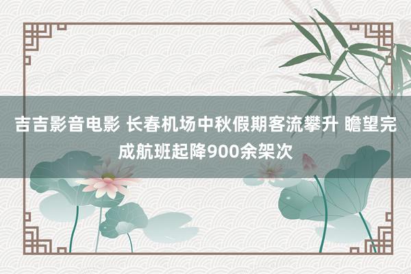 吉吉影音电影 长春机场中秋假期客流攀升 瞻望完成航班起降900余架次