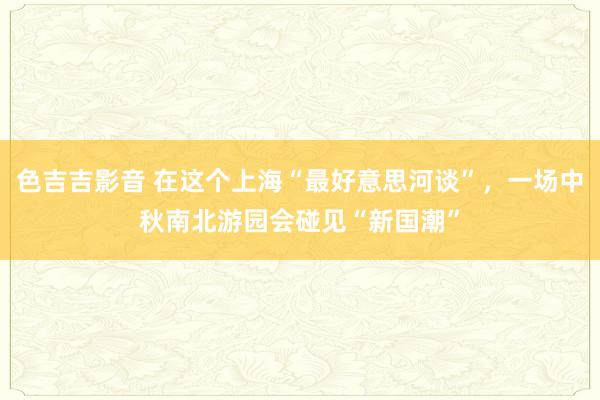 色吉吉影音 在这个上海“最好意思河谈”，一场中秋南北游园会碰见“新国潮”