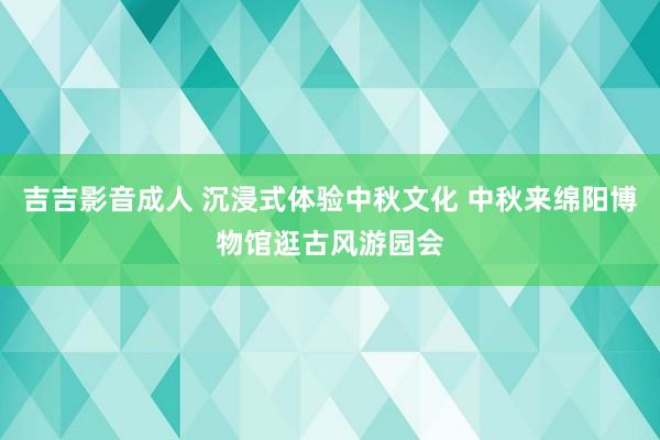 吉吉影音成人 沉浸式体验中秋文化 中秋来绵阳博物馆逛古风游园会