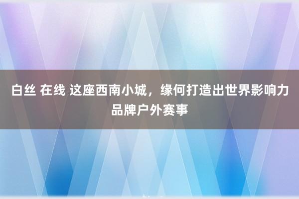 白丝 在线 这座西南小城，缘何打造出世界影响力品牌户外赛事