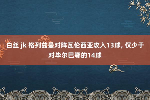 白丝 jk 格列兹曼对阵瓦伦西亚攻入13球， 仅少于对毕尔巴鄂的14球