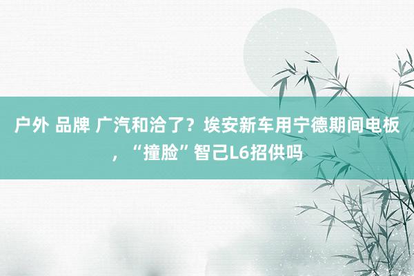 户外 品牌 广汽和洽了？埃安新车用宁德期间电板，“撞脸”智己L6招供吗