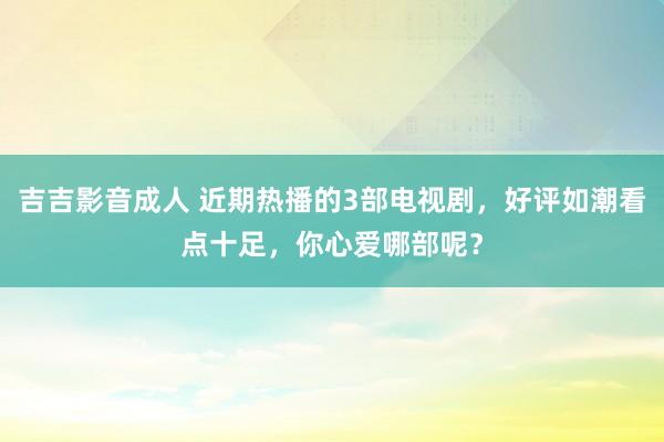 吉吉影音成人 近期热播的3部电视剧，好评如潮看点十足，你心爱哪部呢？