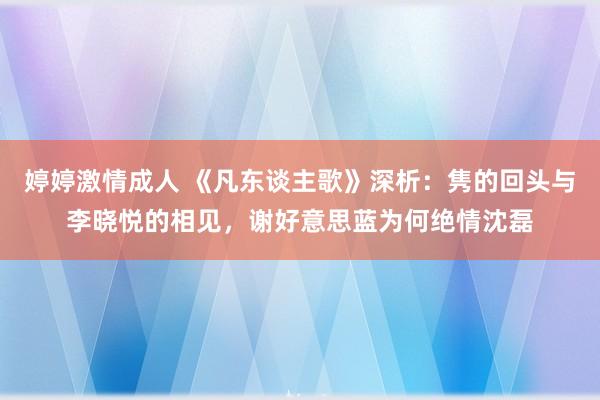 婷婷激情成人 《凡东谈主歌》深析：隽的回头与李晓悦的相见，谢好意思蓝为何绝情沈磊