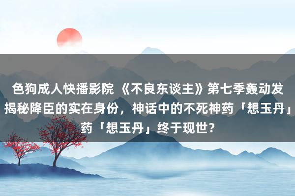 色狗成人快播影院 《不良东谈主》第七季轰动发布新预报！揭秘降臣的实在身份，神话中的不死神药「想玉丹」终于现世？