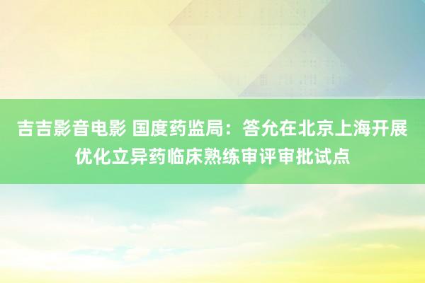 吉吉影音电影 国度药监局：答允在北京上海开展优化立异药临床熟练审评审批试点